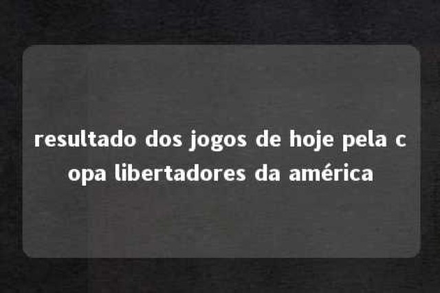 resultado dos jogos de hoje pela copa libertadores da américa 