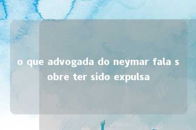 o que advogada do neymar fala sobre ter sido expulsa 