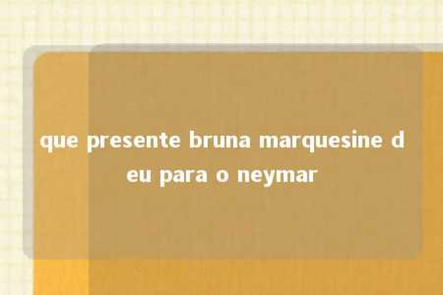 que presente bruna marquesine deu para o neymar 