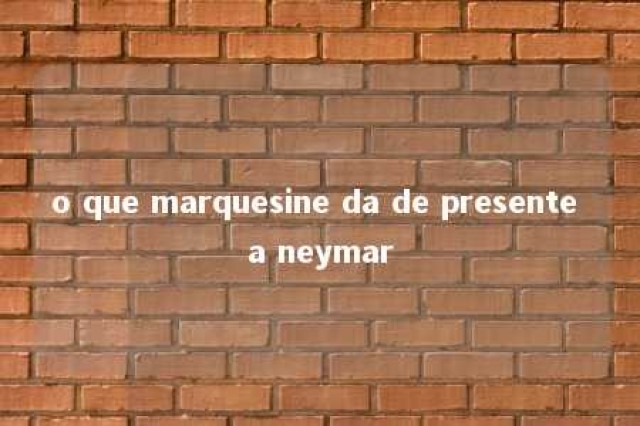 o que marquesine da de presente a neymar 