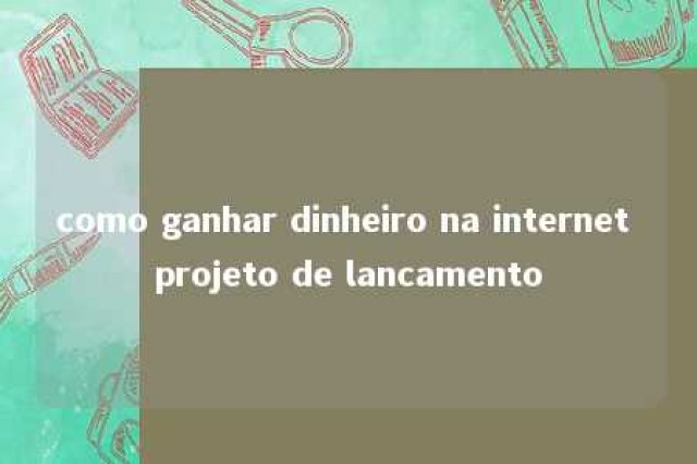 como ganhar dinheiro na internet projeto de lancamento 