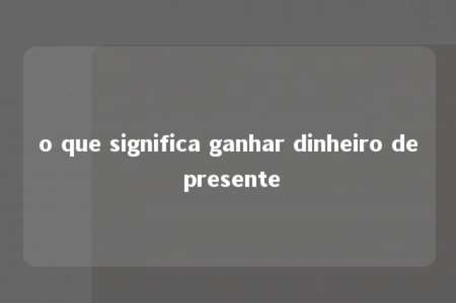 o que significa ganhar dinheiro de presente 