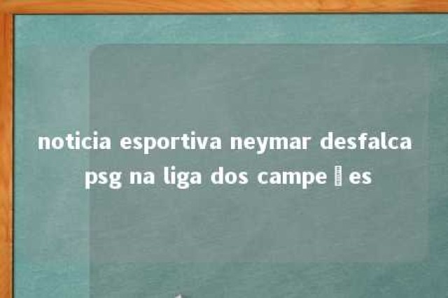 noticia esportiva neymar desfalca psg na liga dos campeões 