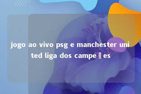 jogo ao vivo psg e manchester united liga dos campeões